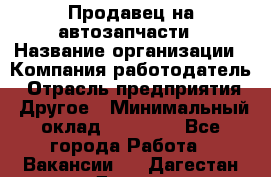 Продавец на автозапчасти › Название организации ­ Компания-работодатель › Отрасль предприятия ­ Другое › Минимальный оклад ­ 30 000 - Все города Работа » Вакансии   . Дагестан респ.,Дагестанские Огни г.